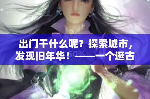 出門干什么呢？探索城市，發(fā)現(xiàn)舊年華！——一個逛古老地方的故事