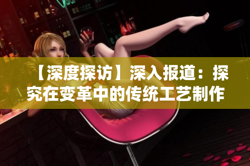 【深度探訪】深入報道：探究在變革中的傳統(tǒng)工藝制作方法