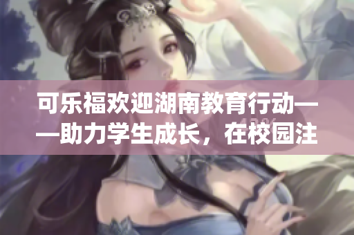 可樂福歡迎湖南教育行動——助力學生成長，在校園注入新活力(1)