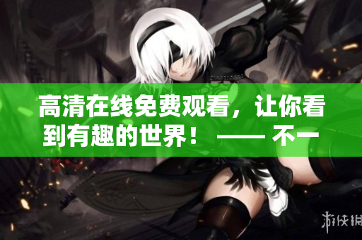 高清在線免費(fèi)觀看，讓你看到有趣的世界！ —— 不一樣的視覺享受