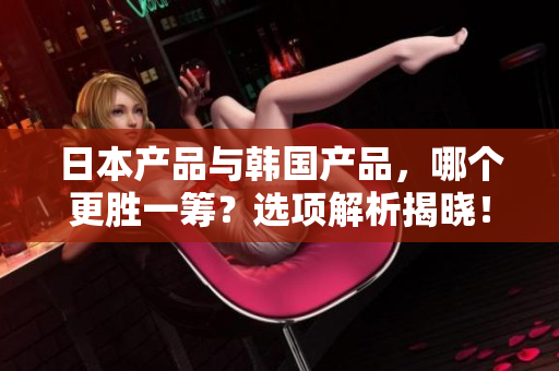日本產(chǎn)品與韓國(guó)產(chǎn)品，哪個(gè)更勝一籌？選項(xiàng)解析揭曉！