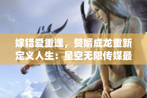 嫁錯(cuò)愛重逢，贅婿成龍重新定義人生：星空無(wú)限傳媒最新力作必須收看！(1)