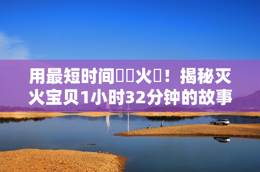 用最短時(shí)間撲滅火災(zāi)！揭秘滅火寶貝1小時(shí)32分鐘的故事