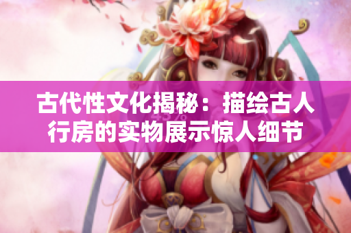 古代性文化揭秘：描繪古人行房的實物展示驚人細(xì)節(jié)