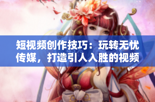短視頻創(chuàng)作技巧：玩轉(zhuǎn)無憂傳媒，打造引人入勝的視頻內(nèi)容