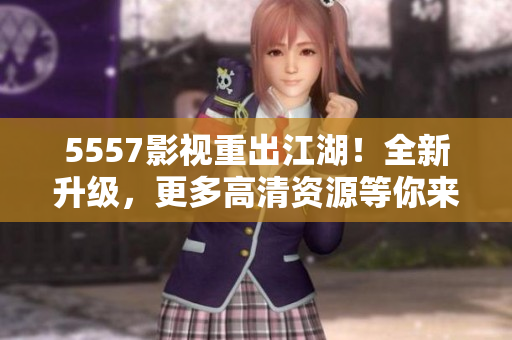 5557影視重出江湖！全新升級，更多高清資源等你來下載！