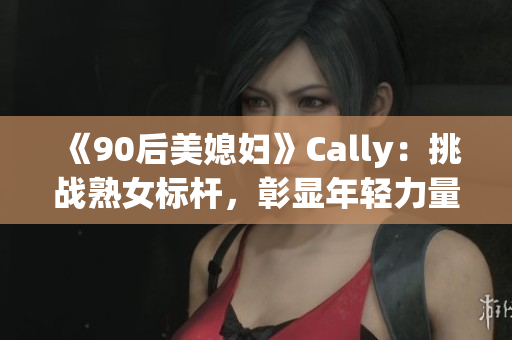 《90后美媳婦》Cally：挑戰(zhàn)熟女標桿，彰顯年輕力量