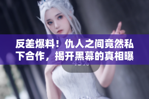 反差爆料！仇人之間竟然私下合作，揭開黑幕的真相曝光！
