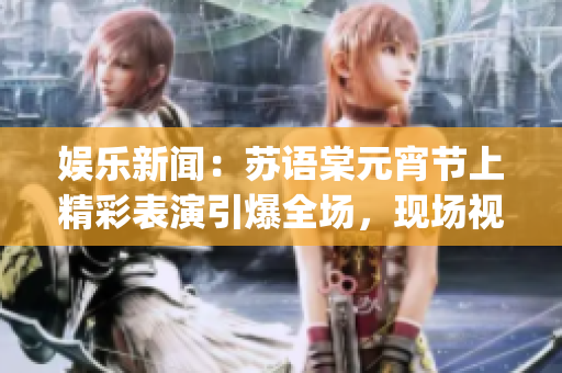 娛樂新聞：蘇語棠元宵節(jié)上精彩表演引爆全場，現(xiàn)場視頻在線觀看(1)