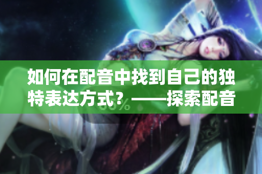 如何在配音中找到自己的獨特表達(dá)方式？——探索配音藝術(shù)的創(chuàng)意性表達(dá)