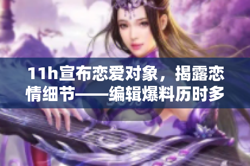 11h宣布戀愛對象，揭露戀情細(xì)節(jié)——編輯爆料歷時(shí)多時(shí)的戀情