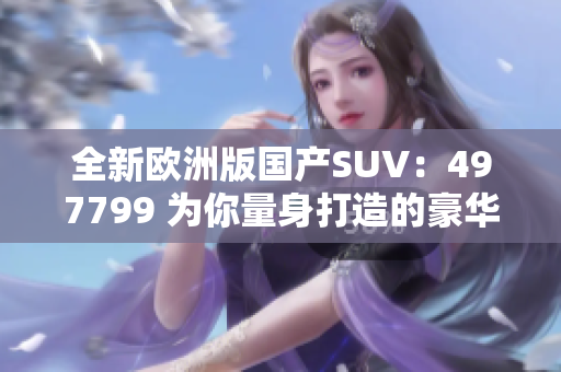 全新歐洲版國產(chǎn)SUV：497799 為你量身打造的豪華之選