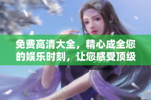 免費高清大全，精心成全您的娛樂時刻，讓您感受頂級觀影體驗