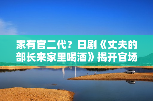 家有官二代？日劇《丈夫的部長來家里喝酒》揭開官場家庭生活面紗