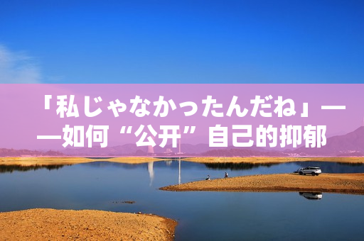 「私じゃなかったんだね」——如何“公開”自己的抑郁癥經(jīng)歷？