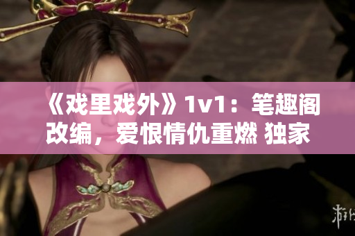 《戲里戲外》1v1：筆趣閣改編，愛恨情仇重燃 獨(dú)家解讀！