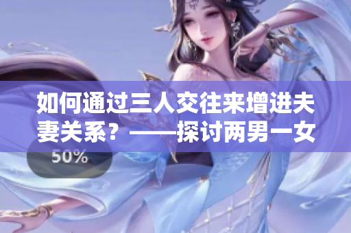 如何通過三人交往來增進夫妻關系？——探討兩男一女的打開新視角