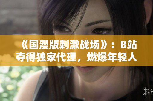 《國(guó)漫版刺激戰(zhàn)場(chǎng)》：B站奪得獨(dú)家代理，燃爆年輕人的游戲熱情！