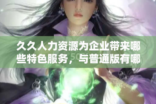 久久人力資源為企業(yè)帶來哪些特色服務，與普通版有哪些區(qū)別？