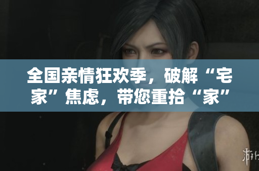 全國親情狂歡季，破解“宅家”焦慮，帶您重拾“家”的溫暖