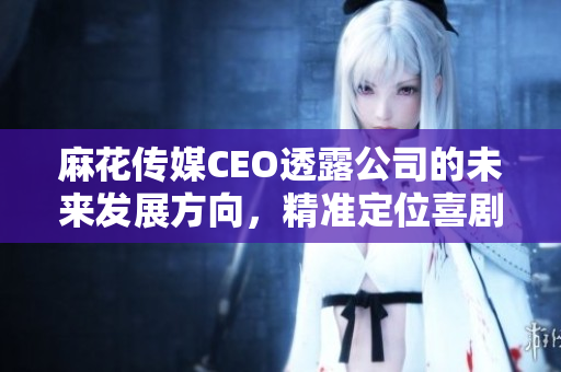 麻花傳媒CEO透露公司的未來發(fā)展方向，精準(zhǔn)定位喜劇產(chǎn)業(yè)。