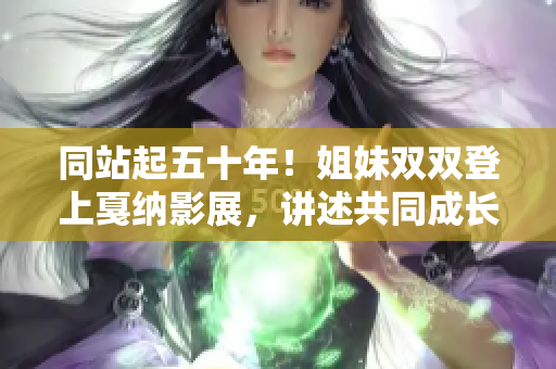 同站起五十年！姐妹雙雙登上戛納影展，講述共同成長與創(chuàng)業(yè)的故事