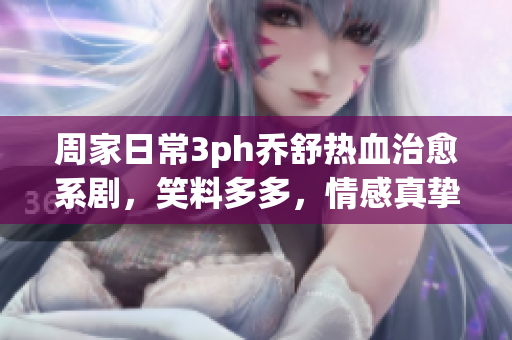 周家日常3ph喬舒熱血治愈系劇，笑料多多，情感真摯