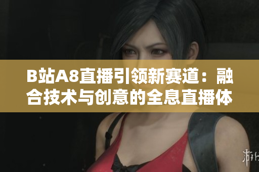 B站A8直播引領(lǐng)新賽道：融合技術(shù)與創(chuàng)意的全息直播體驗(yàn)！