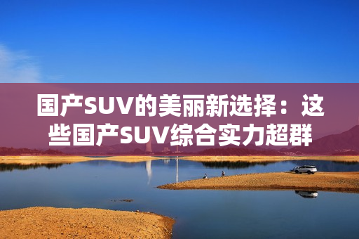 國產(chǎn)SUV的美麗新選擇:這些國產(chǎn)SUV綜合實力超群 國產(chǎn)SUV的美麗新選擇:這些國產(chǎn)SUV綜合實力超群