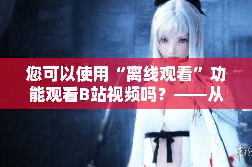 您可以使用“離線觀看”功能觀看B站視頻嗎?——從編輯的角度看 您可以使用“離線觀看”功能觀看B站視頻嗎?——從編輯的角度看
