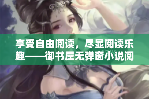 享受自由閱讀，盡顯閱讀樂(lè)趣——御書(shū)屋無(wú)彈窗小說(shuō)閱讀