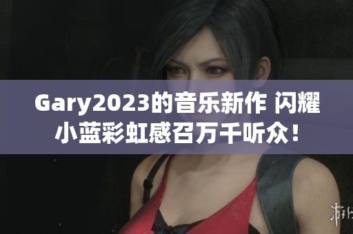 Gary2023的音樂(lè)新作 閃耀小藍(lán)彩虹感召萬(wàn)千聽(tīng)眾！