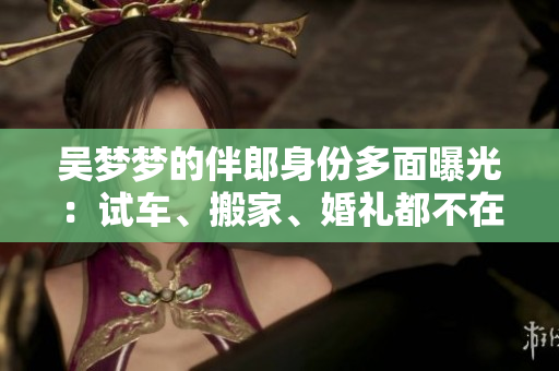 吳夢(mèng)夢(mèng)的伴郎身份多面曝光：試車、搬家、婚禮都不在話下