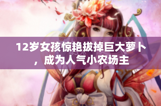 12歲女孩驚艷拔掉巨大蘿卜，成為人氣小農(nóng)場主