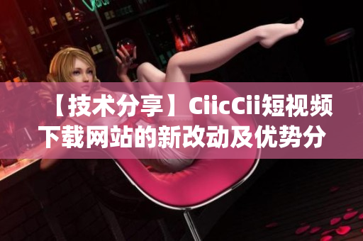 【技術(shù)分享】CiicCii短視頻下載網(wǎng)站的新改動(dòng)及優(yōu)勢(shì)分析(1)