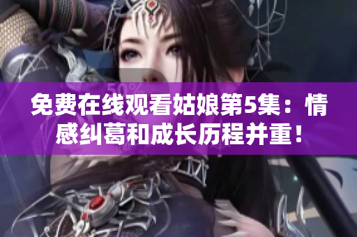 免費在線觀看姑娘第5集：情感糾葛和成長歷程并重！