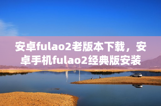 安卓fulao2老版本下載，安卓手機fulao2經(jīng)典版安裝包獲取(1)