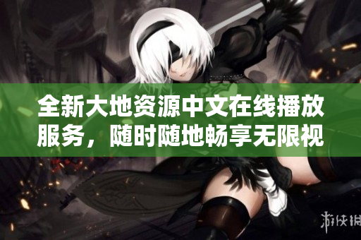 全新大地資源中文在線播放服務(wù)，隨時隨地暢享無限視頻！