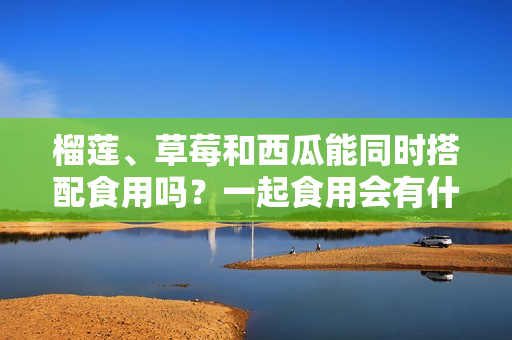 榴蓮、草莓和西瓜能同時搭配食用嗎？一起食用會有什么效果？