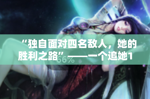 “獨(dú)自面對(duì)四名敵人，她的勝利之路”——一個(gè)追她1v4的故事