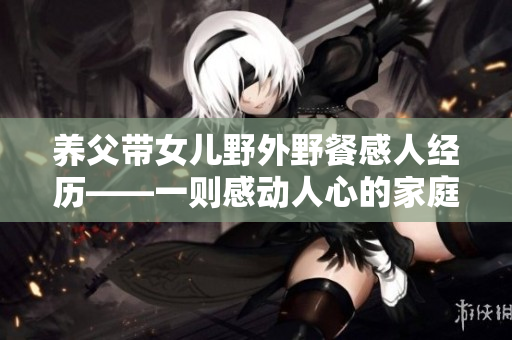 養(yǎng)父帶女兒野外野餐感人經歷——一則感動人心的家庭故事