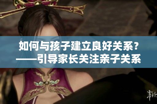如何與孩子建立良好關(guān)系？——引導(dǎo)家長關(guān)注親子關(guān)系和心理健康的方法