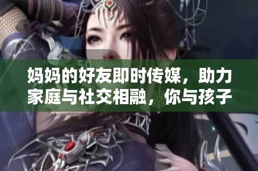媽媽的好友即時傳媒，助力家庭與社交相融，你與孩子共享教育樂趣