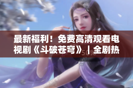 最新福利！免費(fèi)高清觀看電視劇《斗破蒼穹》｜全劇熱血震撼，一鍵收看燃爆修煉之路！