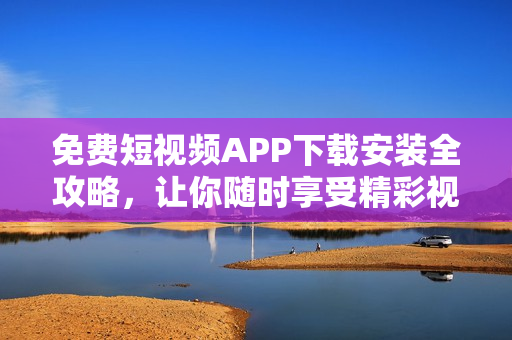 免費短視頻APP下載安裝全攻略，讓你隨時享受精彩視界