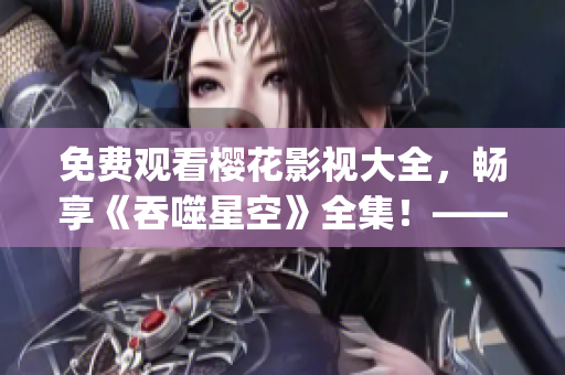免費觀看櫻花影視大全，暢享《吞噬星空》全集！——重新定義星際之旅(1)