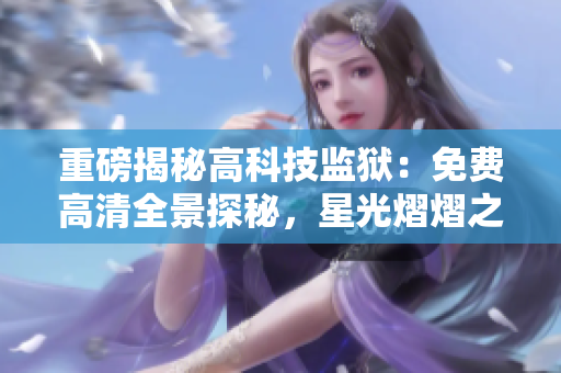 重磅揭秘高科技監(jiān)獄：免費高清全景探秘，星光熠熠之下，曝光真相