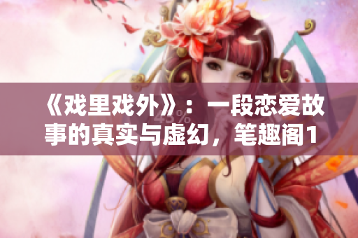 《戲里戲外》：一段戀愛故事的真實與虛幻，筆趣閣1v1小說