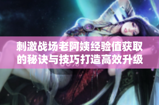 刺激戰(zhàn)場老阿姨經(jīng)驗值獲取的秘訣與技巧打造高效升級攻略