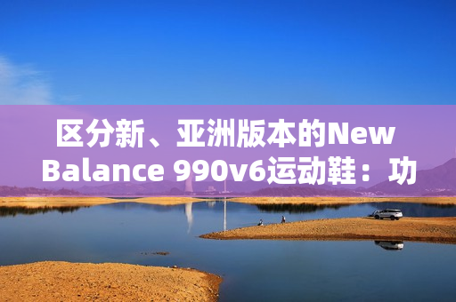 區(qū)分新、亞洲版本的New Balance 990v6運動鞋：功能、鞋型和材質的差異